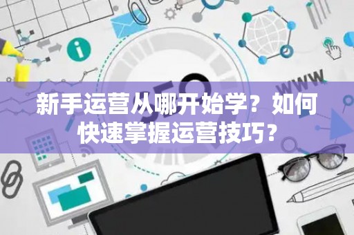 新手运营从哪开始学？如何快速掌握运营技巧？